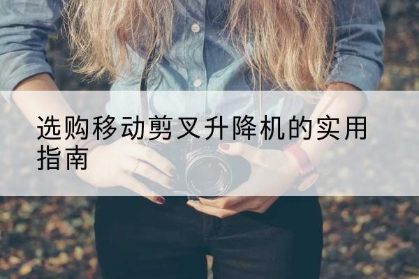 寿阳移动剪叉升降机怎么选-选购移动剪叉升降机的实用指南