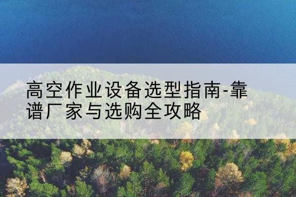 寿阳升降车厂家-高空作业设备选型指南-靠谱厂家与选购全攻略