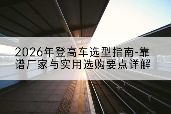 寿阳登高车厂家推荐-2026年登高车选型指南-靠谱厂家与实用选购要点详解