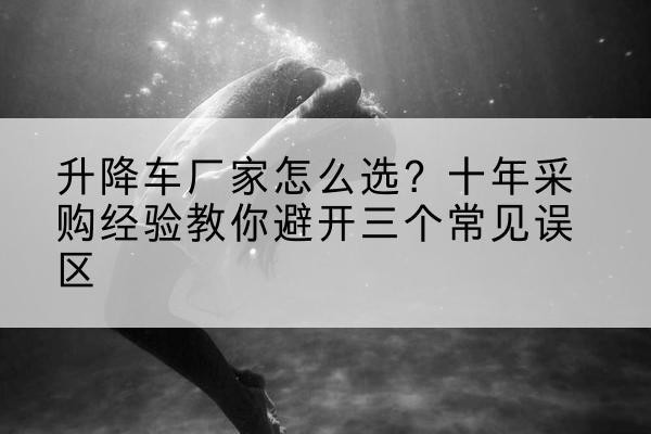 寿阳升降车厂家-怎么选？十年采购经验教你避开三个常见误区