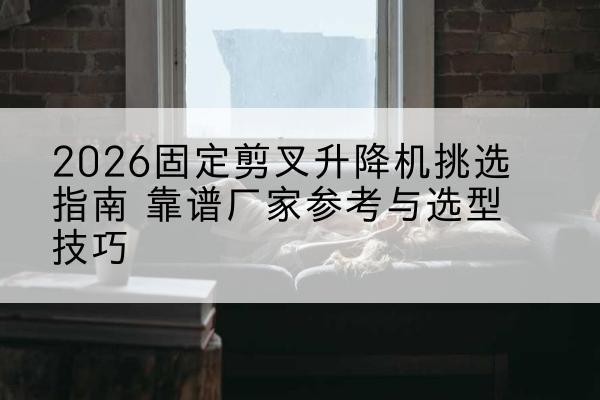 寿阳固定剪叉升降机厂家推荐-2026固定剪叉升降机挑选指南 靠谱厂家参考与选型技巧