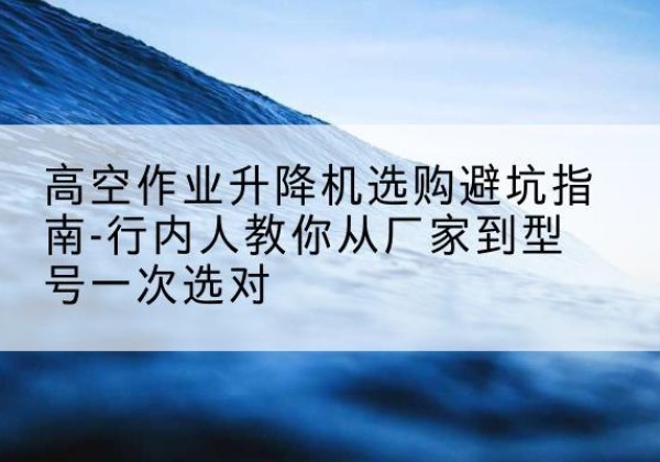 寿阳升降平台厂家-高空作业升降机选购避坑指南-行内人教你从厂家到型号一次选对
