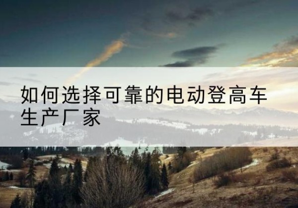 寿阳电动登高车厂家-如何选择可靠的电动登高车生产厂家