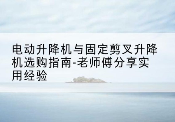 寿阳电动升降机怎么选-电动升降机与固定剪叉升降机选购指南-老师傅分享实用经验