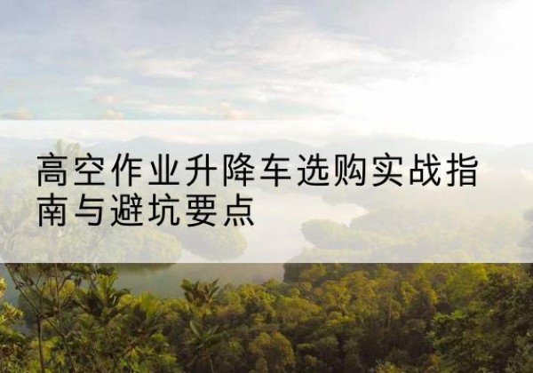 寿阳升降车怎么选-高空作业升降车选购实战指南与避坑要点