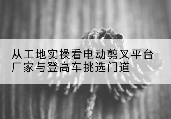 寿阳电动剪叉升降平台厂家-从工地实操看电动剪叉平台厂家与登高车挑选门道