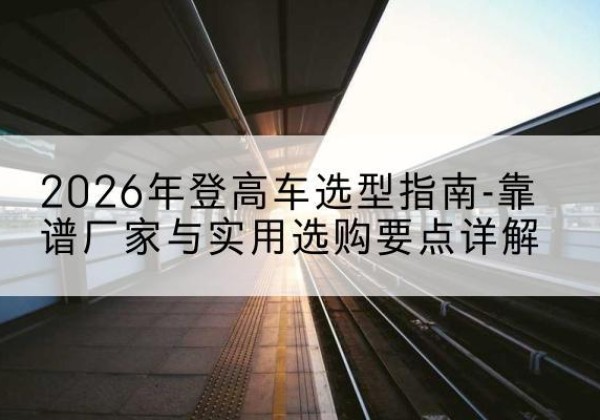 寿阳登高车厂家推荐-2026年登高车选型指南-靠谱厂家与实用选购要点详解